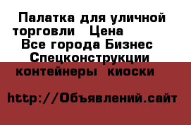 Палатка для уличной торговли › Цена ­ 6 000 - Все города Бизнес » Спецконструкции, контейнеры, киоски   